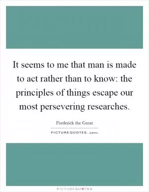 It seems to me that man is made to act rather than to know: the principles of things escape our most persevering researches Picture Quote #1