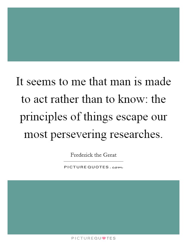 It seems to me that man is made to act rather than to know: the principles of things escape our most persevering researches. Picture Quote #1