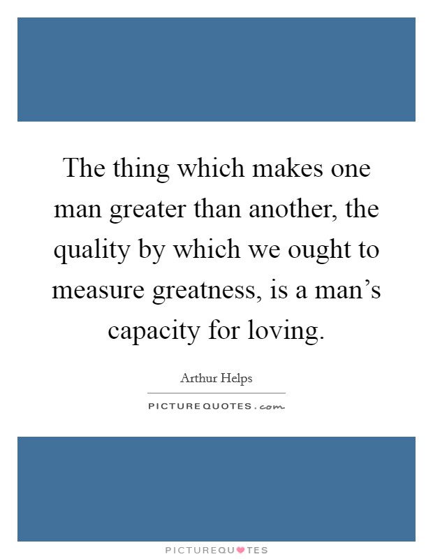 The thing which makes one man greater than another, the quality by which we ought to measure greatness, is a man's capacity for loving. Picture Quote #1