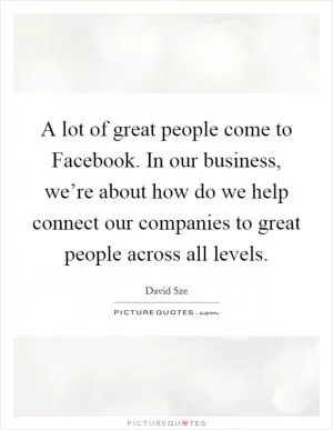 A lot of great people come to Facebook. In our business, we’re about how do we help connect our companies to great people across all levels Picture Quote #1