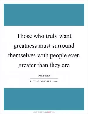 Those who truly want greatness must surround themselves with people even greater than they are Picture Quote #1