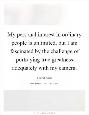 My personal interest in ordinary people is unlimited, but I am fascinated by the challenge of portraying true greatness adequately with my camera Picture Quote #1