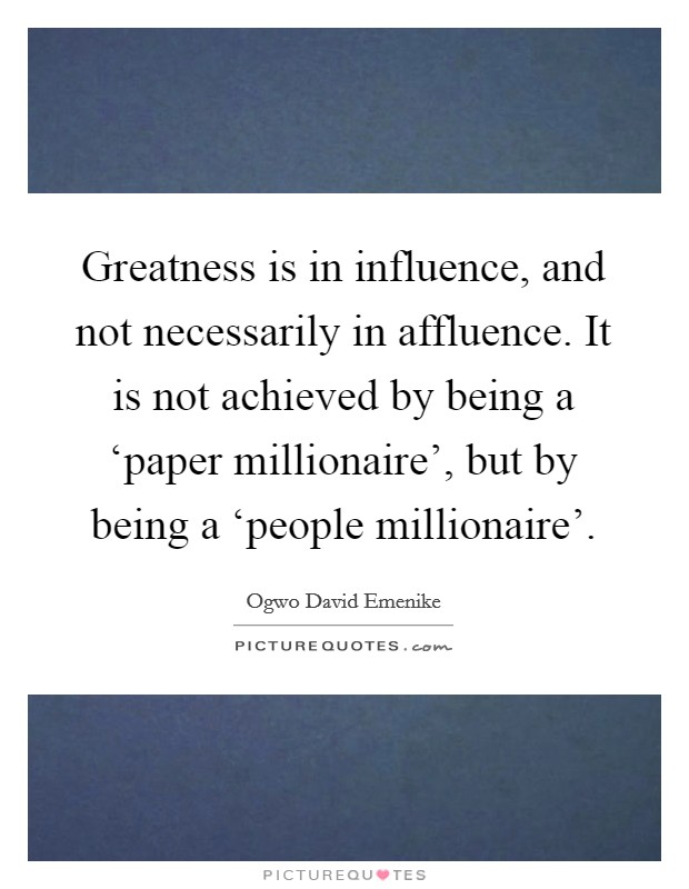 Greatness is in influence, and not necessarily in affluence. It is not achieved by being a ‘paper millionaire', but by being a ‘people millionaire'. Picture Quote #1