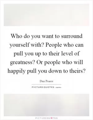 Who do you want to surround yourself with? People who can pull you up to their level of greatness? Or people who will happily pull you down to theirs? Picture Quote #1