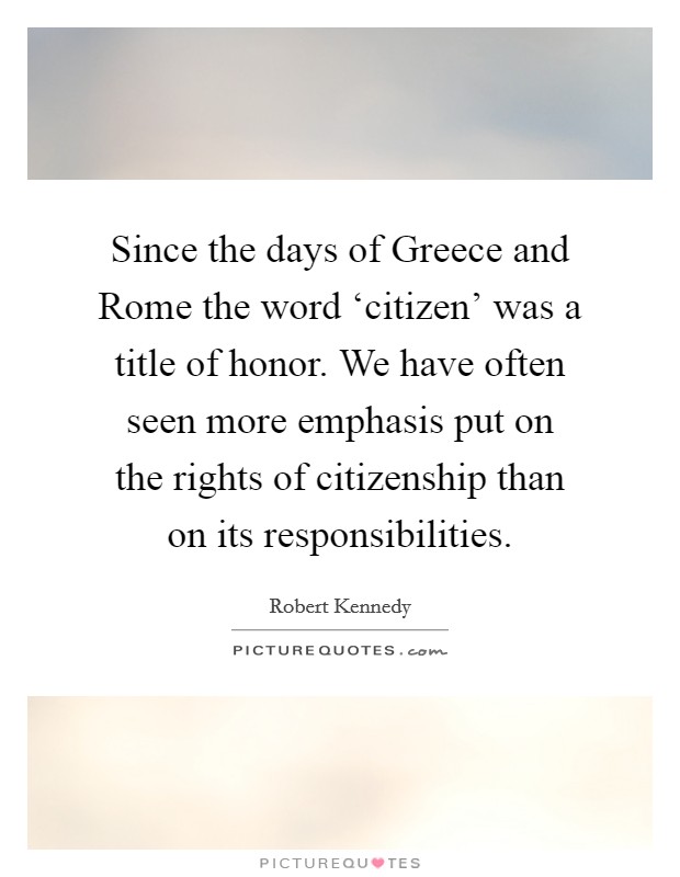 Since the days of Greece and Rome the word ‘citizen' was a title of honor. We have often seen more emphasis put on the rights of citizenship than on its responsibilities. Picture Quote #1