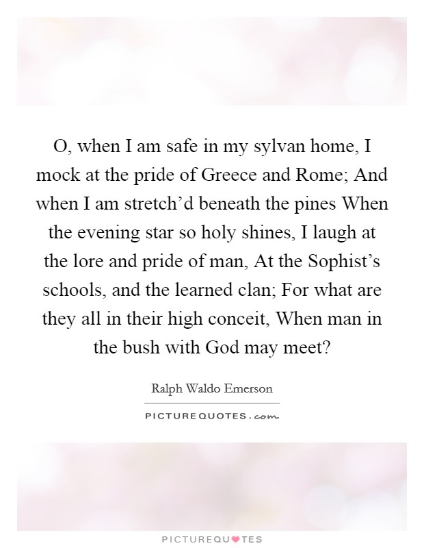 O, when I am safe in my sylvan home, I mock at the pride of Greece and Rome; And when I am stretch'd beneath the pines When the evening star so holy shines, I laugh at the lore and pride of man, At the Sophist's schools, and the learned clan; For what are they all in their high conceit, When man in the bush with God may meet? Picture Quote #1