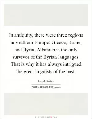 In antiquity, there were three regions in southern Europe: Greece, Rome, and Ilyria. Albanian is the only survivor of the Ilyrian languages. That is why it has always intrigued the great linguists of the past Picture Quote #1