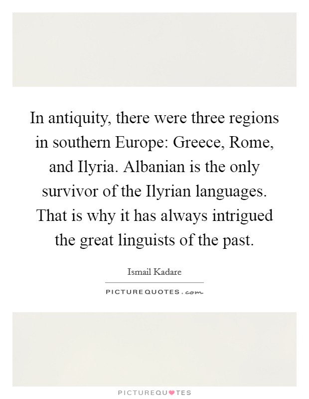 In antiquity, there were three regions in southern Europe: Greece, Rome, and Ilyria. Albanian is the only survivor of the Ilyrian languages. That is why it has always intrigued the great linguists of the past. Picture Quote #1