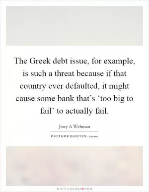 The Greek debt issue, for example, is such a threat because if that country ever defaulted, it might cause some bank that’s ‘too big to fail’ to actually fail Picture Quote #1