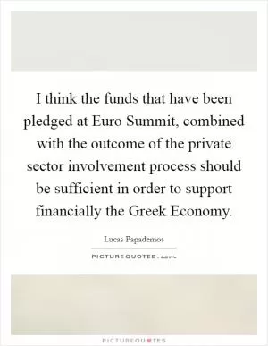 I think the funds that have been pledged at Euro Summit, combined with the outcome of the private sector involvement process should be sufficient in order to support financially the Greek Economy Picture Quote #1