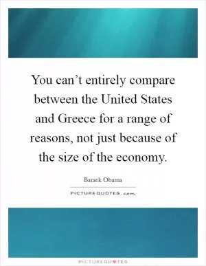 You can’t entirely compare between the United States and Greece for a range of reasons, not just because of the size of the economy Picture Quote #1