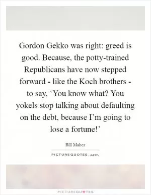 Gordon Gekko was right: greed is good. Because, the potty-trained Republicans have now stepped forward - like the Koch brothers - to say, ‘You know what? You yokels stop talking about defaulting on the debt, because I’m going to lose a fortune!’ Picture Quote #1