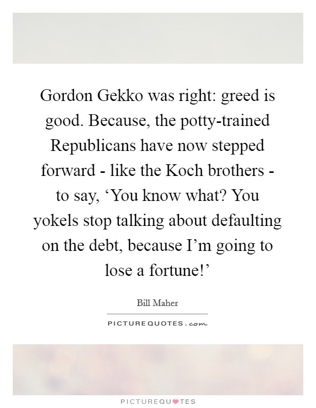 Gordon Gekko was right: greed is good. Because, the potty-trained Republicans have now stepped forward - like the Koch brothers - to say, ‘You know what? You yokels stop talking about defaulting on the debt, because I'm going to lose a fortune!' Picture Quote #1