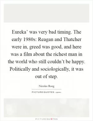 Eureka’ was very bad timing. The early 1980s: Reagan and Thatcher were in, greed was good, and here was a film about the richest man in the world who still couldn’t be happy. Politically and sociologically, it was out of step Picture Quote #1
