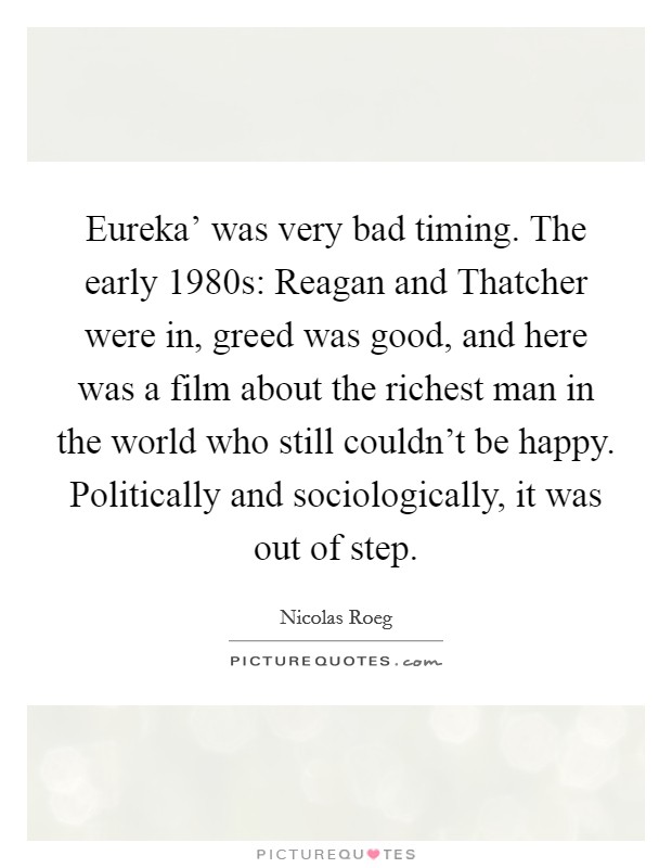 Eureka' was very bad timing. The early 1980s: Reagan and Thatcher were in, greed was good, and here was a film about the richest man in the world who still couldn't be happy. Politically and sociologically, it was out of step. Picture Quote #1