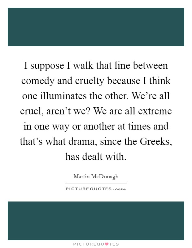 I suppose I walk that line between comedy and cruelty because I think one illuminates the other. We're all cruel, aren't we? We are all extreme in one way or another at times and that's what drama, since the Greeks, has dealt with. Picture Quote #1