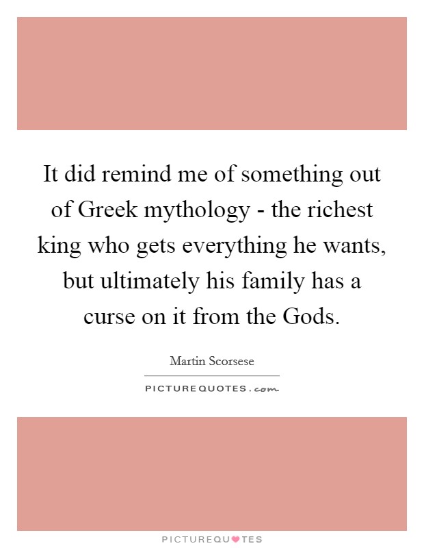 It did remind me of something out of Greek mythology - the richest king who gets everything he wants, but ultimately his family has a curse on it from the Gods. Picture Quote #1