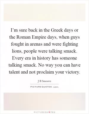 I’m sure back in the Greek days or the Roman Empire days, when guys fought in arenas and were fighting lions, people were talking smack. Every era in history has someone talking smack. No way you can have talent and not proclaim your victory Picture Quote #1