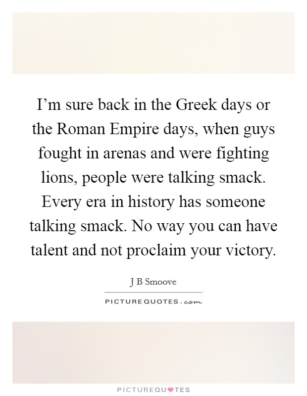 I'm sure back in the Greek days or the Roman Empire days, when guys fought in arenas and were fighting lions, people were talking smack. Every era in history has someone talking smack. No way you can have talent and not proclaim your victory. Picture Quote #1