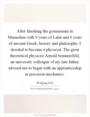 After finishing the gymnasium in Muenchen with 9 years of Latin and 6 years of ancient Greek, history and philosophy, I decided to become a physicist. The great theoretical physicist Arnold Sommerfeld, an university colleague of my late father, advised me to begin with an apprenticeship in precision mechanics Picture Quote #1