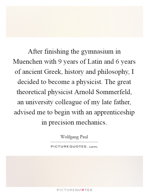 After finishing the gymnasium in Muenchen with 9 years of Latin and 6 years of ancient Greek, history and philosophy, I decided to become a physicist. The great theoretical physicist Arnold Sommerfeld, an university colleague of my late father, advised me to begin with an apprenticeship in precision mechanics. Picture Quote #1