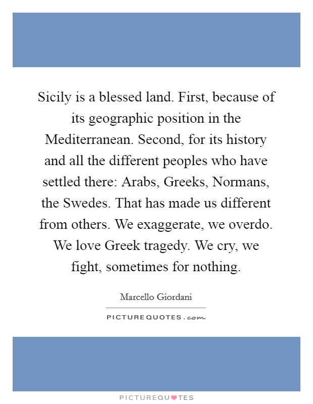 Sicily is a blessed land. First, because of its geographic position in the Mediterranean. Second, for its history and all the different peoples who have settled there: Arabs, Greeks, Normans, the Swedes. That has made us different from others. We exaggerate, we overdo. We love Greek tragedy. We cry, we fight, sometimes for nothing. Picture Quote #1