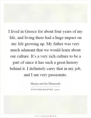I lived in Greece for about four years of my life, and living there had a huge impact on my life growing up. My father was very much adamant that we would learn about our culture. It’s a very rich culture to be a part of since it has such a great history behind it. I definitely carry that in my job, and I am very passionate Picture Quote #1