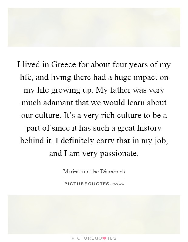I lived in Greece for about four years of my life, and living there had a huge impact on my life growing up. My father was very much adamant that we would learn about our culture. It's a very rich culture to be a part of since it has such a great history behind it. I definitely carry that in my job, and I am very passionate. Picture Quote #1