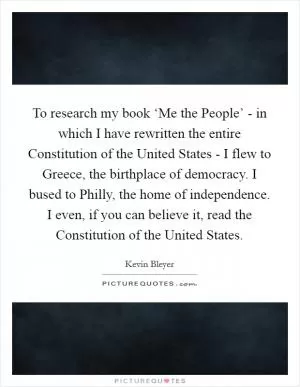 To research my book ‘Me the People’ - in which I have rewritten the entire Constitution of the United States - I flew to Greece, the birthplace of democracy. I bused to Philly, the home of independence. I even, if you can believe it, read the Constitution of the United States Picture Quote #1