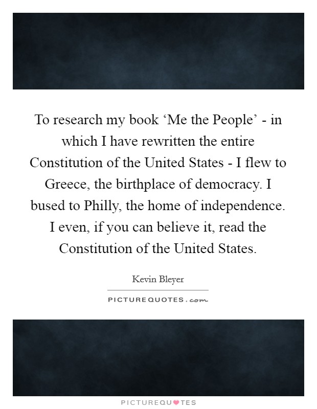 To research my book ‘Me the People' - in which I have rewritten the entire Constitution of the United States - I flew to Greece, the birthplace of democracy. I bused to Philly, the home of independence. I even, if you can believe it, read the Constitution of the United States. Picture Quote #1