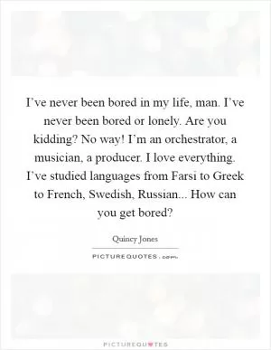 I’ve never been bored in my life, man. I’ve never been bored or lonely. Are you kidding? No way! I’m an orchestrator, a musician, a producer. I love everything. I’ve studied languages from Farsi to Greek to French, Swedish, Russian... How can you get bored? Picture Quote #1