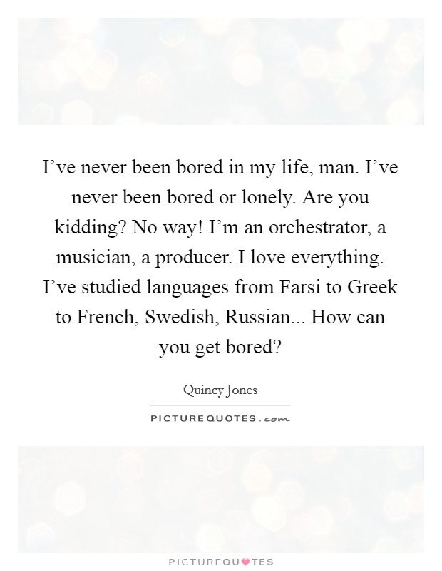 I've never been bored in my life, man. I've never been bored or lonely. Are you kidding? No way! I'm an orchestrator, a musician, a producer. I love everything. I've studied languages from Farsi to Greek to French, Swedish, Russian... How can you get bored? Picture Quote #1