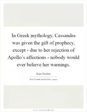 In Greek mythology, Cassandra was given the gift of prophecy, except - due to her rejection of Apollo’s affections - nobody would ever believe her warnings Picture Quote #1