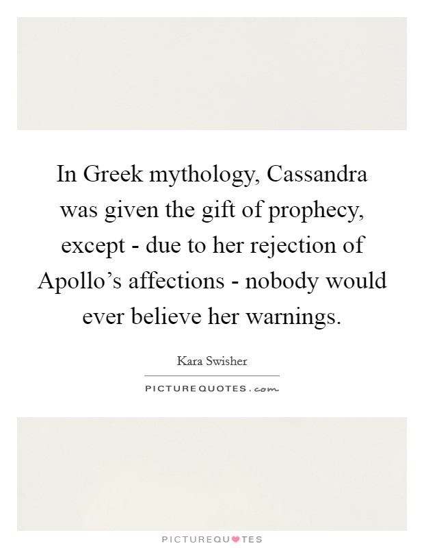 In Greek mythology, Cassandra was given the gift of prophecy, except - due to her rejection of Apollo's affections - nobody would ever believe her warnings. Picture Quote #1