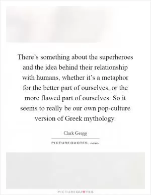 There’s something about the superheroes and the idea behind their relationship with humans, whether it’s a metaphor for the better part of ourselves, or the more flawed part of ourselves. So it seems to really be our own pop-culture version of Greek mythology Picture Quote #1
