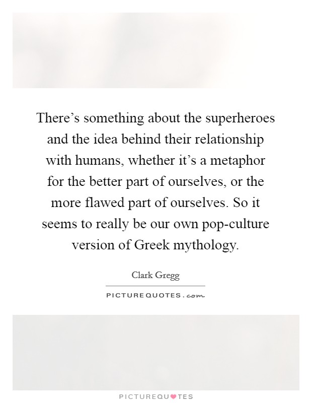 There's something about the superheroes and the idea behind their relationship with humans, whether it's a metaphor for the better part of ourselves, or the more flawed part of ourselves. So it seems to really be our own pop-culture version of Greek mythology. Picture Quote #1