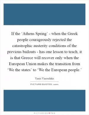 If the ‘Athens Spring’ - when the Greek people courageously rejected the catastrophic austerity conditions of the previous bailouts - has one lesson to teach, it is that Greece will recover only when the European Union makes the transition from ‘We the states’ to ‘We the European people.’ Picture Quote #1