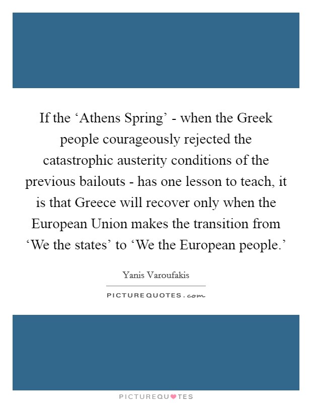 If the ‘Athens Spring' - when the Greek people courageously rejected the catastrophic austerity conditions of the previous bailouts - has one lesson to teach, it is that Greece will recover only when the European Union makes the transition from ‘We the states' to ‘We the European people.' Picture Quote #1