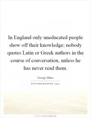 In England only uneducated people show off their knowledge; nobody quotes Latin or Greek authors in the course of conversation, unless he has never read them Picture Quote #1