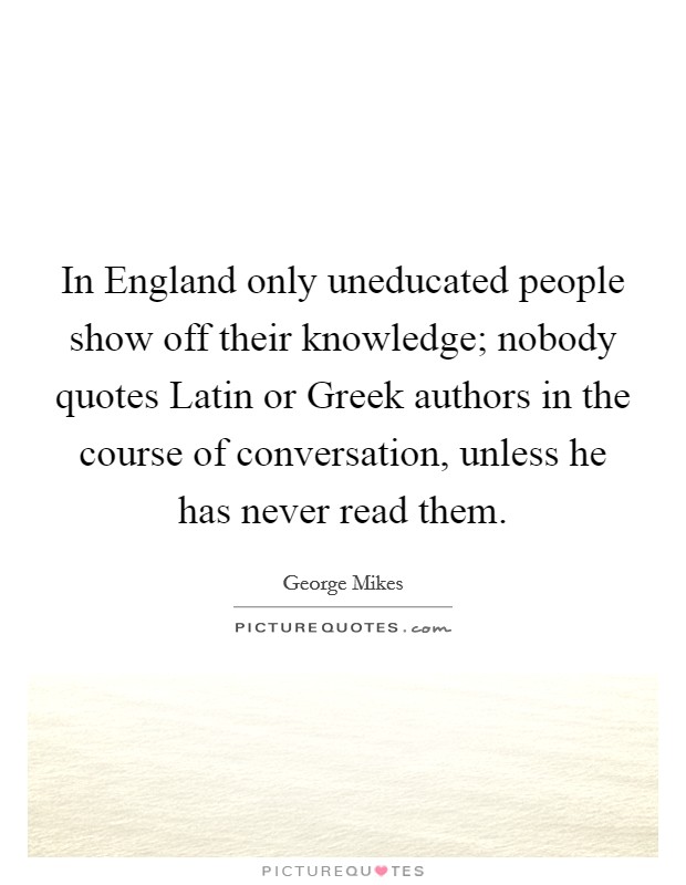 In England only uneducated people show off their knowledge; nobody quotes Latin or Greek authors in the course of conversation, unless he has never read them. Picture Quote #1