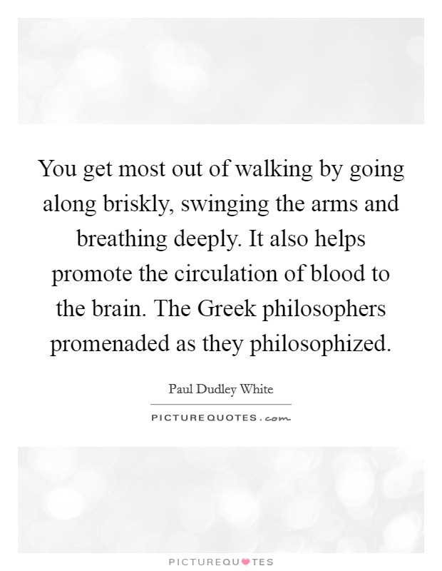 You get most out of walking by going along briskly, swinging the arms and breathing deeply. It also helps promote the circulation of blood to the brain. The Greek philosophers promenaded as they philosophized. Picture Quote #1