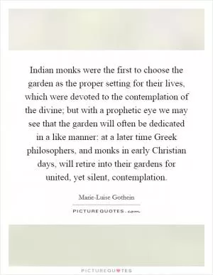 Indian monks were the first to choose the garden as the proper setting for their lives, which were devoted to the contemplation of the divine; but with a prophetic eye we may see that the garden will often be dedicated in a like manner: at a later time Greek philosophers, and monks in early Christian days, will retire into their gardens for united, yet silent, contemplation Picture Quote #1