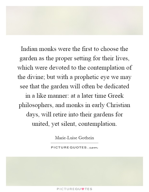 Indian monks were the first to choose the garden as the proper setting for their lives, which were devoted to the contemplation of the divine; but with a prophetic eye we may see that the garden will often be dedicated in a like manner: at a later time Greek philosophers, and monks in early Christian days, will retire into their gardens for united, yet silent, contemplation. Picture Quote #1
