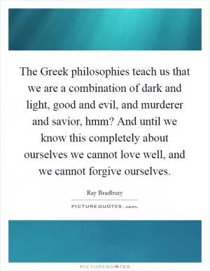 The Greek philosophies teach us that we are a combination of dark and light, good and evil, and murderer and savior, hmm? And until we know this completely about ourselves we cannot love well, and we cannot forgive ourselves Picture Quote #1