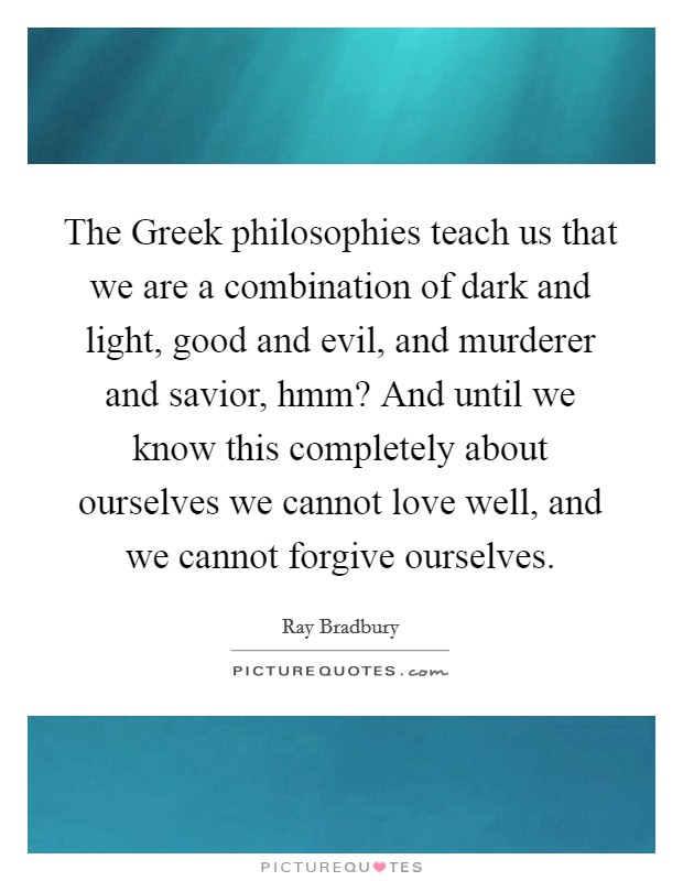 The Greek philosophies teach us that we are a combination of dark and light, good and evil, and murderer and savior, hmm? And until we know this completely about ourselves we cannot love well, and we cannot forgive ourselves. Picture Quote #1