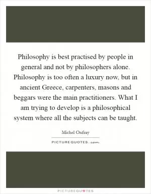 Philosophy is best practised by people in general and not by philosophers alone. Philosophy is too often a luxury now, but in ancient Greece, carpenters, masons and beggars were the main practitioners. What I am trying to develop is a philosophical system where all the subjects can be taught Picture Quote #1