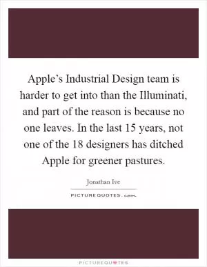 Apple’s Industrial Design team is harder to get into than the Illuminati, and part of the reason is because no one leaves. In the last 15 years, not one of the 18 designers has ditched Apple for greener pastures Picture Quote #1