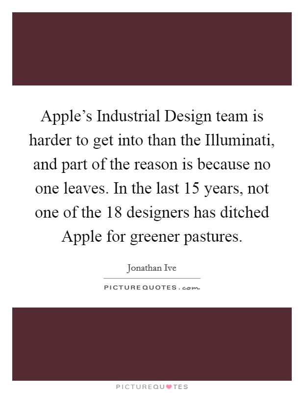 Apple's Industrial Design team is harder to get into than the Illuminati, and part of the reason is because no one leaves. In the last 15 years, not one of the 18 designers has ditched Apple for greener pastures. Picture Quote #1