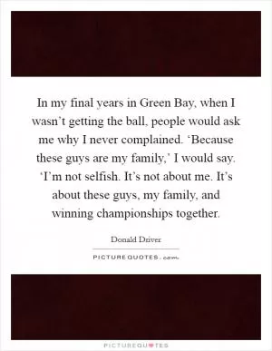 In my final years in Green Bay, when I wasn’t getting the ball, people would ask me why I never complained. ‘Because these guys are my family,’ I would say. ‘I’m not selfish. It’s not about me. It’s about these guys, my family, and winning championships together Picture Quote #1