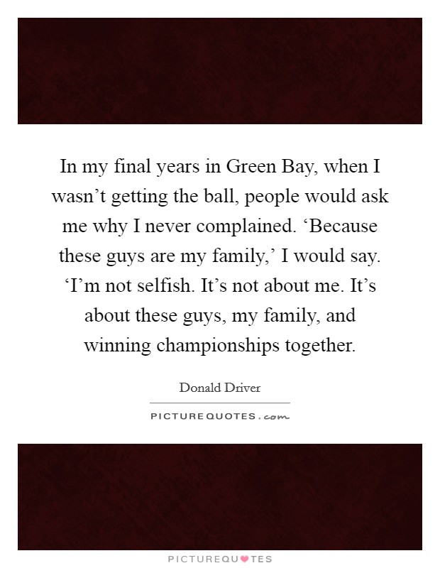 In my final years in Green Bay, when I wasn't getting the ball, people would ask me why I never complained. ‘Because these guys are my family,' I would say. ‘I'm not selfish. It's not about me. It's about these guys, my family, and winning championships together. Picture Quote #1